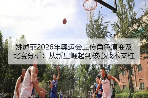 姚焯菲2026年奥运会二传角色演变及比赛分析：从新星崛起到核心战术支柱