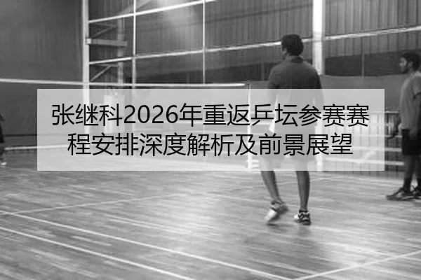 张继科2026年重返乒坛参赛赛程安排深度解析及前景展望